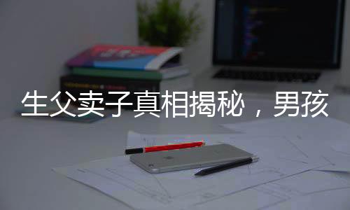 生父賣子真相揭秘，男孩26年后得知驚天秘密，父愛缺失的傷痛難以彌補(bǔ)