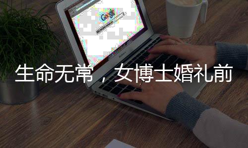 生命無(wú)常，女博士婚禮前夕病逝令人扼腕嘆息