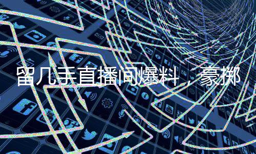 留幾手直播間爆料，豪擲二十萬請楊子共飲，情感與金錢交織的背后故事