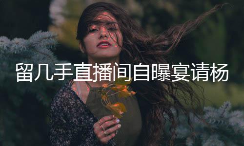 留幾手直播間自曝宴請楊子花費(fèi)20萬，揭秘背后的故事