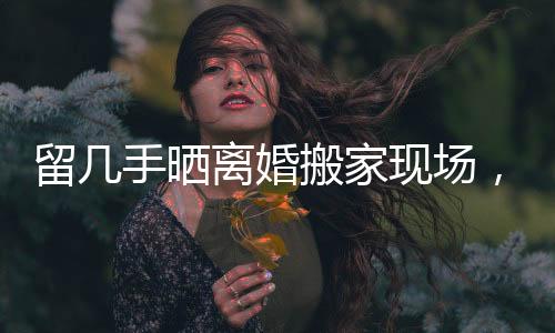 留幾手曬離婚搬家現(xiàn)場，生活的變遷與挑戰(zhàn)