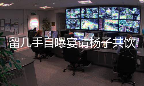 留幾手自曝宴請楊子共飲，花費(fèi)高達(dá)二十萬