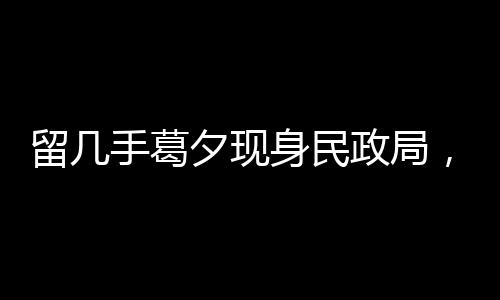 留幾手葛夕現(xiàn)身民政局，疑似排隊離婚