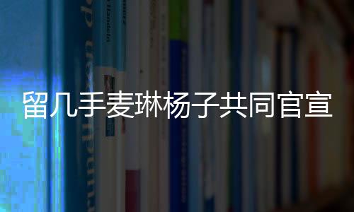 留幾手麥琳楊子共同官宣新綜藝，開啟全新的娛樂紀(jì)元