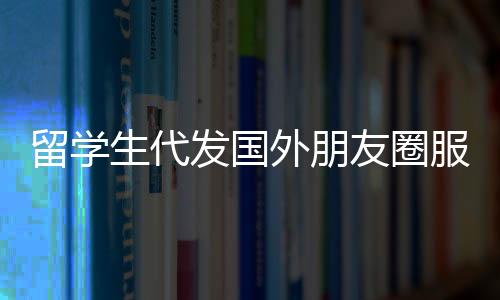 留學生代發(fā)國外朋友圈服務，一條朋友圈文案僅需三十元