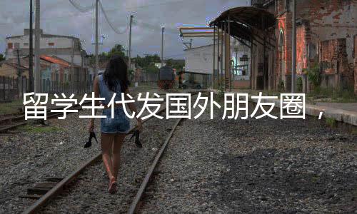 留學(xué)生代發(fā)國外朋友圈，每條約30元人民幣，文化與溝通的別樣交織