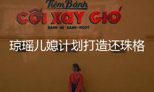 瓊瑤兒媳計劃打造還珠格格短劇，再現(xiàn)經(jīng)典傳奇