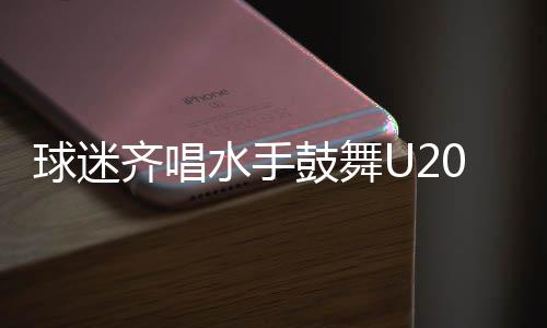 球迷齊唱水手鼓舞U20國(guó)足，足球場(chǎng)上再現(xiàn)團(tuán)結(jié)與激情之夜