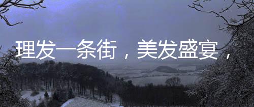 理發(fā)一條街，美發(fā)盛宴，每家剪發(fā)僅需6元！