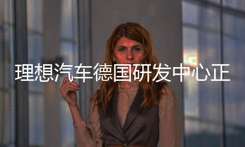 理想汽車德國研發(fā)中心正式成立，開啟全球化研發(fā)戰(zhàn)略布局