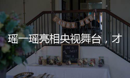 瑤一瑤亮相央視舞臺，才華橫溢展現(xiàn)文化魅力
