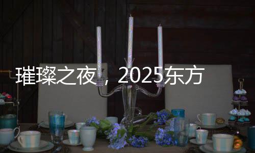 璀璨之夜，2025東方衛(wèi)視春節(jié)晚會(huì)精彩紛呈
