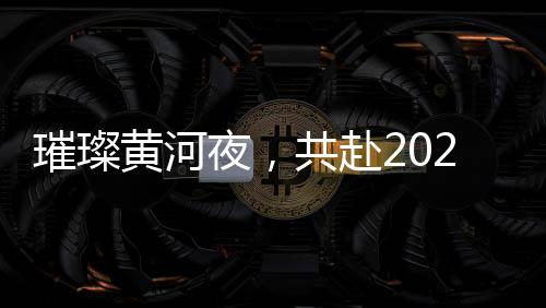 璀璨黃河夜，共赴2025黃河元宵歌會