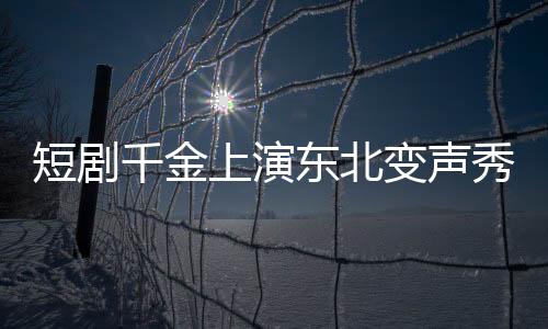 短劇千金上演東北變聲秀，到爾濱秒變夾子音