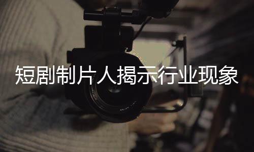 短劇制片人揭示行業(yè)現(xiàn)象，立志成為偶像的演員拒絕簽約公司