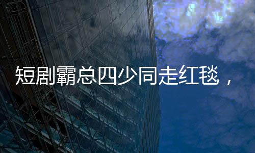 短劇霸總四少同走紅毯，一場娛樂圈的璀璨盛宴