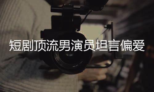 短劇頂流男演員坦言偏愛趙麗穎，一次明星魅力的深度交匯