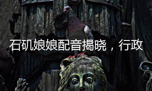 石磯娘娘配音揭曉，行政力量展現(xiàn)聲音的韻律