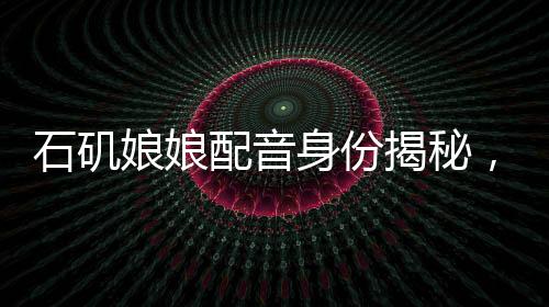 石磯娘娘配音身份揭秘，行政工作的魅力與挑戰(zhàn)