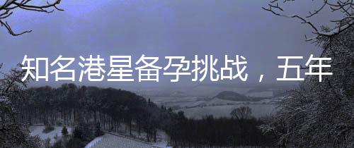 知名港星備孕挑戰(zhàn)，五年努力六十次未果的艱難歷程揭秘