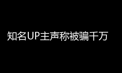 知名UP主聲稱被騙千萬，抵押邁巴赫抵債引發(fā)關(guān)注