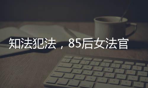 知法犯法，85后女法官遭開除公職，警醒社會(huì)法治意識(shí)重塑