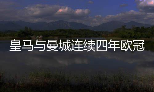 皇馬與曼城連續(xù)四年歐冠相遇，兩大豪門逐鹿歐洲之巔的輝煌篇章