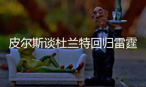 皮爾斯談杜蘭特回歸雷霆結束職業(yè)生涯，一段傳奇的續(xù)寫