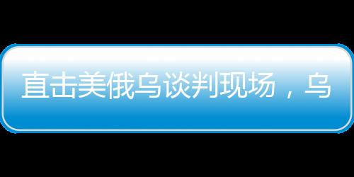 直擊美俄烏談判現(xiàn)場(chǎng)，烏方神色凝重