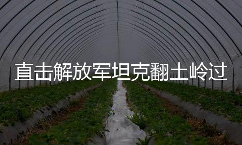 直擊解放軍坦克翻土嶺過(guò)斷崖，展示強(qiáng)大軍事實(shí)力與卓越戰(zhàn)斗力