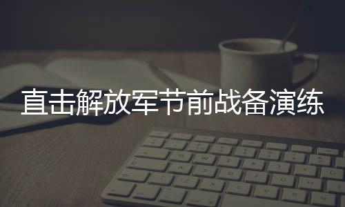 直擊解放軍節(jié)前戰(zhàn)備演練，磨煉意志，鍛造戰(zhàn)斗力