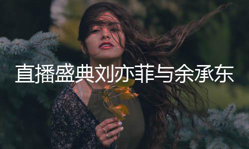 直播盛典劉亦菲與余承東驚喜同框，跨界合作引發(fā)熱議