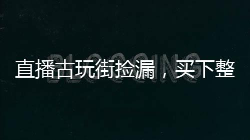 直播古玩街撿漏，買下整個(gè)娛樂圈