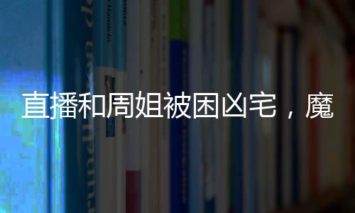 直播和周姐被困兇宅，魔王氣瘋了