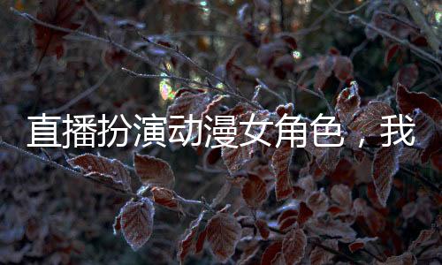 直播扮演動(dòng)漫女角色，我成頂流了