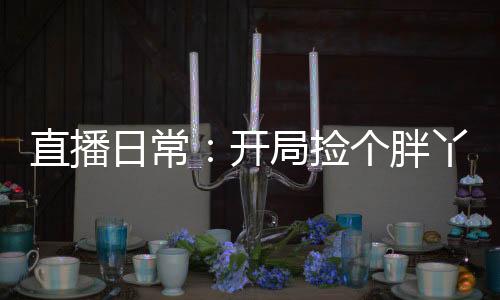 直播日常：開(kāi)局撿個(gè)胖丫頭去旅行