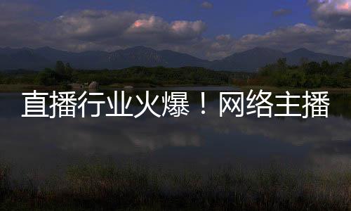 直播行業(yè)火爆！網(wǎng)絡(luò)主播正式成國家新職業(yè)：還能享技能培訓(xùn)補(bǔ)貼