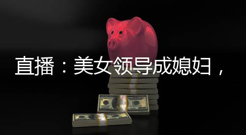 直播：美女領(lǐng)導(dǎo)成媳婦，火爆全網(wǎng)