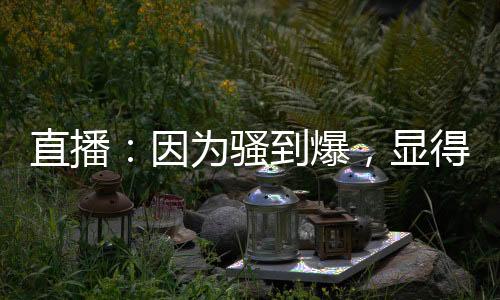 直播：因為騷到爆，顯得格格不入