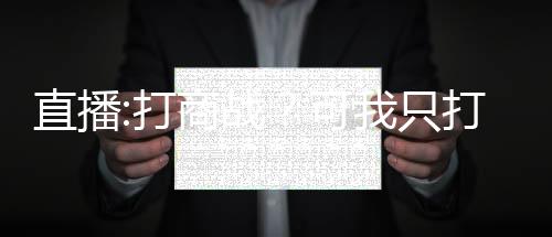 直播:打商戰(zhàn)？可我只打過抗戰(zhàn)！