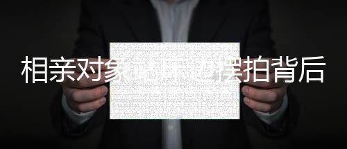 相親對(duì)象站床邊擺拍背后的故事，從一線角度窺探現(xiàn)代社會(huì)相親百態(tài)