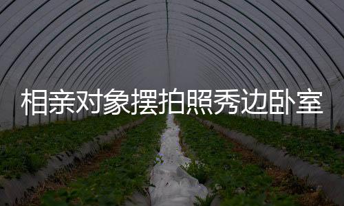 相親對象擺拍照秀邊臥室風(fēng)景，探究今日社交媒體戀愛交往新常態(tài)