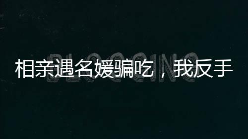 相親遇名媛騙吃，我反手另點一桌