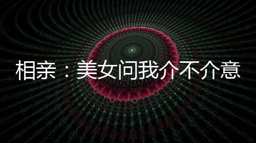 相親：美女問(wèn)我介不介意大三歲