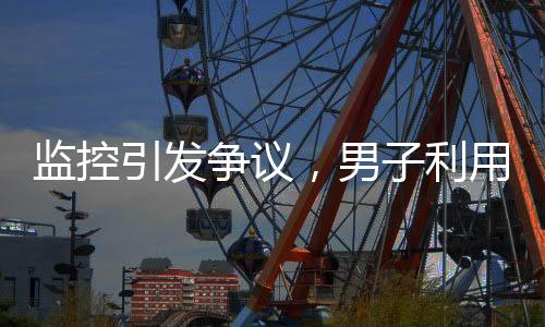 監(jiān)控引發(fā)爭(zhēng)議，男子利用監(jiān)控幫鄰居查崗遭起訴