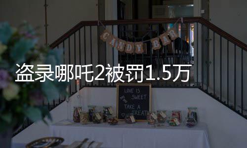 盜錄哪吒2被罰1.5萬(wàn)，法律嚴(yán)懲盜版行為，維護(hù)文化產(chǎn)權(quán)