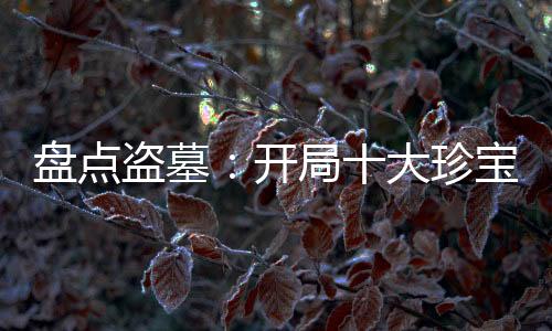 盤點盜墓：開局十大珍寶震撼老胡