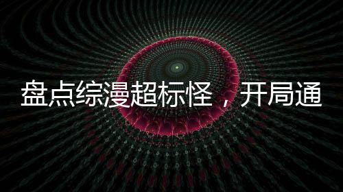 盤點(diǎn)綜漫超標(biāo)怪，開局通天代洛洛