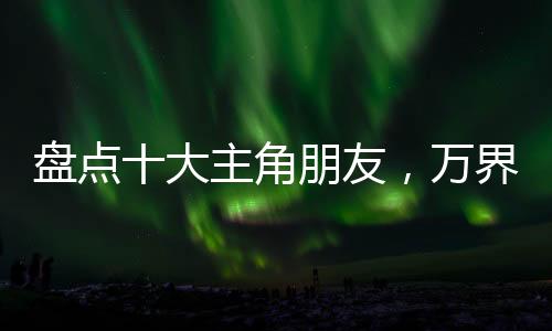 盤點(diǎn)十大主角朋友，萬(wàn)界裂開(kāi)了