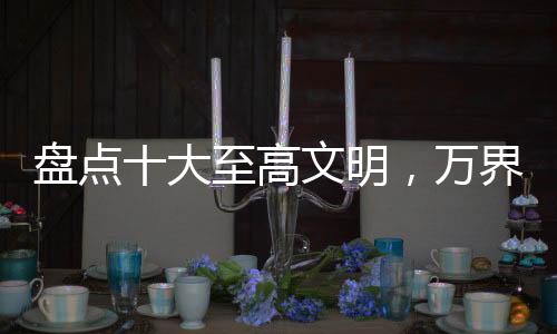 盤(pán)點(diǎn)十大至高文明，萬(wàn)界角色破防